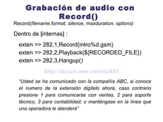 Grabación de audio con Record()  Record( filename.format, silence, maxduration, options) Dentro de [internas] : exten => 282,1,Record(intro%d.gsm) exten => 282,2,Playback($ { RECORDED_FILE } ) exten => 282,3,Hangup() http://tinyurl.com/asteriskREC “ Usted se ha comunicado con la compañía ABC, si conoce el numero de la extensión digítelo ahora, caso contrario presione 1 para comunicarse con ventas, 2 para soporte técnico, 3 para contabilidad; o manténgase en la línea que una operadora le atenderá”  