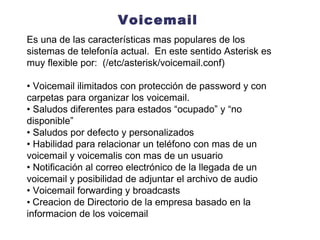 Voicemail Es una de las características mas populares de los sistemas de telefonía actual.  En este sentido Asterisk es muy flexible por:  (/etc/asterisk/voicemail.conf) •  Voicemail ilimitados con protección de password y con carpetas para organizar los voicemail. •  Saludos diferentes para estados “ocupado” y “no disponible” •  Saludos por defecto y personalizados •  Habilidad para relacionar un teléfono con mas de un voicemail y voicemalis con mas de un usuario •  Notificación al correo electrónico de  la llegada de un voicemail y  posibilidad de adjuntar el archivo  de audio •  Voicemail forwarding y broadcasts •  Creacion de Directorio de la empresa basado en la informacion de los voicemail 