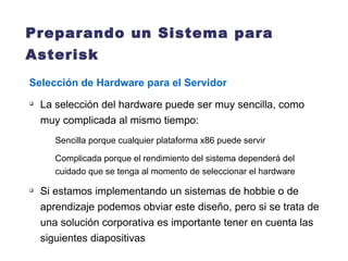 Preparando un Sistema para Asterisk   Selección de Hardware para el Servidor La selección del hardware puede ser muy sencilla, como muy complicada al mismo tiempo: Sencilla porque cualquier plataforma x86 puede servir Complicada porque el rendimiento del sistema dependerá del cuidado que se tenga al momento de seleccionar el hardware Si estamos implementando un sistemas de hobbie o de aprendizaje podemos obviar este diseño, pero si se trata de una solución corporativa es importante tener en cuenta las siguientes diapositivas 