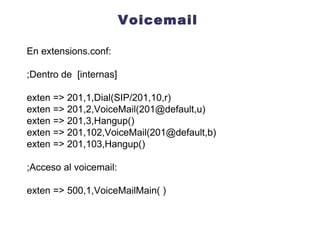 Voicemail En extensions.conf: ;Dentro de  [internas] exten => 201,1,Dial(SIP/201,10,r) exten => 201,2,VoiceMail(201@default,u) exten = > 201,3,Hangup() exten => 201,102,VoiceMail(201@default,b) exten = > 201,103,Hangup() ;Acceso al voicemail: exten => 500,1,VoiceMailMain( ) 