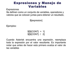 Expresiones y Manejo de Variables Expresiones Se definen como un conjunto de variables, operadores y valores que se colocan juntas para obtener un resultado. $[expresion] Ejemplos: $[${CONT}  +  1] $[${CONT}  /  2] Cuando Asterisk encuentra una expresión, reemplaza toda la expresión por el valor resultante. Es importante notar que antes de hacer esto primero evalúa el valor de las variables  