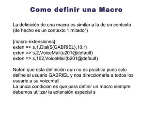 Como definir una Macro La definición de una macro es similar a la de un contexto (de hecho es un contexto “limitado") [macro-extensiones] exten => s,1,Dial(SIP/201,10,r) exten => s,2,VoiceMail(201@default,u) exten =>  s,3,Hangup() exten => s,102,VoiceMail(201@default,b) exten =>  s,103,Hangup() Noten que esta definición aun no es practica pues solo define al usuario GABRIEL y nos direccionaría a todos los usuario a su voicemail En la definición de una macro siempre debemos utilizar la extensión especial s 