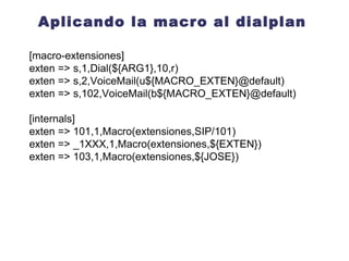 Como llamar a una Macro Macro(nombre,arg1,arg2...) [internos] exten => 201,1,Macro(extensiones, arg1, arg2 ) Al momento de llamar a la función Macro se definen al menos 4 variables de canal que nos van a permitir generalizar su uso: ${MACRO_CONTEXT} ${MACRO_EXTEN} ${MACRO_PRIORITY} ${ARG n} 