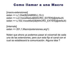 Aplicando la macro al dialplan [macro-extensiones] exten => s,1,Dial(${ARG1},10,r) exten => s,2,VoiceMail(${MACRO_EXTEN}@default, u) exten => s,3,Hangup() exten => s,102,VoiceMail(${MACRO_EXTEN}@default, b) exten => s,103,Hangup() [internos] exten => 201,1,Macro(extensiones, SIP/201) exten => 202,1,Macro(extensiones,${JOSE}) exten => 203,1,Macro(extensiones, SIP/203) 