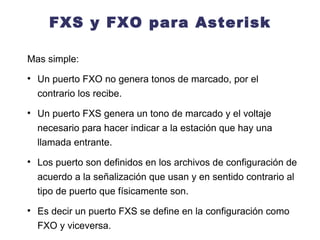 FXS y FXO para Asterisk Mas simple:  Un puerto FXO no genera tonos de marcado, por el contrario los recibe. Un puerto FXS genera un tono de marcado y el voltaje necesario para hacer indicar a la estación que hay una llamada entrante. Los puerto son definidos en los archivos de configuración de acuerdo a la señalización que usan y en sentido contrario al tipo de puerto que físicamente son. Es decir un puerto FXS se define en la configuración como FXO y viceversa.  