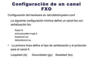 Configuración de un canal FXO Configuración del hardware en /etc/dahdi/system.conf La siguiente configuración mínima define un canal fxo con señalización fxs: fxsks=4 echocanceller=mg2,4 loadzone=us defaultzone=us   La primera línea define el tipo de señalización y el protocolo para el canal 4: Loopstart (ls)  Groundstart (gs)  Kewlstart (ks) 