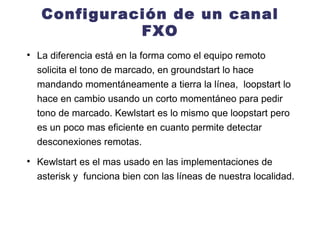 Configuración de un canal FXO La diferencia está en la forma como el equipo remoto solicita el tono de marcado, en groundstart lo hace mandando momentáneamente a tierra la línea,  loopstart lo hace en cambio usando un corto momentáneo para pedir tono de marcado. Kewlstart es lo mismo que loopstart pero es un poco mas eficiente en cuanto permite detectar desconexiones remotas. Kewlstart es el mas usado en las implementaciones de asterisk y  funciona bien con las líneas de nuestra localidad. 