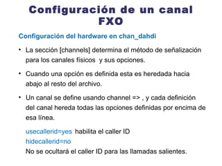 Configuración de un canal FXO Configuración del hardware en chan_dahdi La sección [channels] determina el método de señalización para los canales físicos  y sus opciones. Cuando una opción es definida esta es heredada hacia abajo al resto del archivo.  Un canal se define usando channel => , y cada definición del canal hereda todas las opciones definidas por encima de esa línea. usecallerid=yes habilita el caller ID hidecallerid=no No se ocultará el caller ID para las llamadas salientes. 