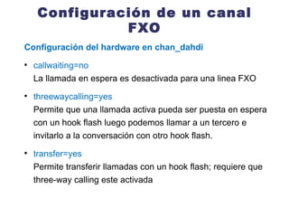 Configuración de un canal FXO Configuración del hardware en chan_dahdi callwaiting=no La llamada en espera es desactivada para una linea FXO threewaycalling=yes Permite que una llamada activa pueda ser puesta en espera con un hook flash luego podemos llamar a un tercero e invitarlo a la conversación con otro hook flash. transfer=yes Permite transferir llamadas con un hook flash; requiere que three-way calling este activada 