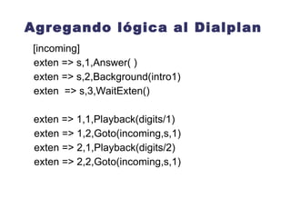 Agregando lógica al Dialplan Background(ruta_al_archivo/archivo) A diferencia de Playback( ), cuando el llamante presiona una tecla (o serie de teclas) en el pad del teléfono, este interrumpe la reproducción de audio y lo envía a la extensión que corresponda de acuerdo al digito(s) presionados.  Por ejemplo si el llamante presiona 5 asterisk deja de reproducir el audio y le pasa el control de la llamada a la  primera prioridad  de la  extensión 5  dentro del  mismo contexto  en que fue llamado 