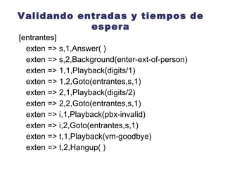 Validando entradas y tiempos de espera [entrantes] exten => s,1,Answer( ) exten => s,2,Background(intro04) exten => 1,1,Playback(digits/1) exten => 1,2,Goto(entrantes,s,1) exten => 2,1,Playback(digits/2) exten => 2,2,Goto(entrantes,s,1)  exten => i,1,Playback(pbx-invalid) exten => i,2,Goto(entrantes,s,1) exten => t,1,Playback(vm-goodbye) exten => t,2,Hangup( ) 