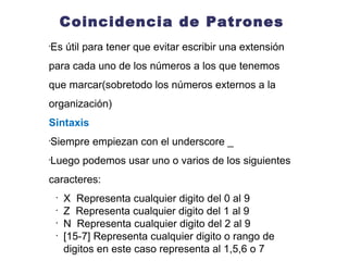 Coincidencia de Patrones Sintaxis Si un usuario digita una extensión de 3 digitos desde el 200 hasta el 999 escuchara el audio auth-thankyou  exten => _555XXXX,1,Playback(digits/1) exten => _55512XX,1,Playback(digits/2) Pacifictel: exten => _2XXXXXX,1, Acción Nacional: exten => _0NXXXXXXX,1, Acción Movistar: exten => _08[45]XXXXXX,1,Accion 