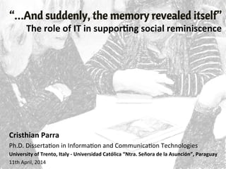 “…And suddenly, the memory revealed itself”
The	
  role	
  of	
  IT	
  in	
  suppor/ng	
  social	
  reminiscence	
  
Cristhian	
  Parra	
  
Ph.D.	
  Disserta,on	
  in	
  Informa,on	
  and	
  Communica,on	
  Technologies	
  
University	
  of	
  Trento,	
  Italy	
  -­‐	
  Universidad	
  Católica	
  “Ntra.	
  Señora	
  de	
  la	
  Asunción”,	
  Paraguay	
  
11th	
  April,	
  2014	
  
 