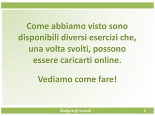 Svolgere gli esercizi
Come abbiamo visto sono
disponibili diversi esercizi che,
una volta svolti, possono
essere caricarti online.
2
Vediamo come fare!
 