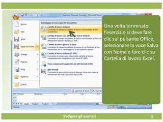 Svolgere gli esercizi 5
Una volta terminato
l’esercizio si deve fare
clic sul pulsante Office,
selezionare la voce Salva
con Nome e fare clic su
Cartella di lavoro Excel.
 