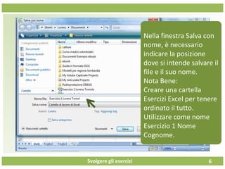 Svolgere gli esercizi 6
Nella finestra Salva con
nome, è necessario
indicare la posizione
dove si intende salvare il
file e il suo nome.
Nota Bene:
Creare una cartella
Esercizi Excel per tenere
ordinato il tutto.
Utilizzare come nome
Esercizio 1 Nome
Cognome.
 