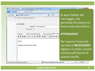 Svolgere gli esercizi 9
Si apre l’editor dei
messaggio, che
permette di inserire un
breve testo descrittivo …
ATTENZIONE!
Per inserire l’esercizio
corretto è NECESSARIO
digitare un testo (anche
minimo) all’interno di
questa casella.
 