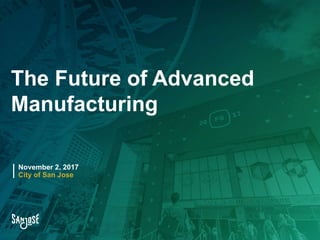 The Future of Advanced
Manufacturing
November 2, 2017
City of San Jose
 