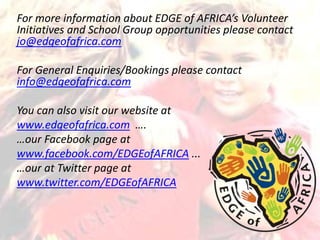 For more information about EDGE of AFRICA’s Volunteer
Initiatives and School Group opportunities please contact
jo@edgeofafrica.com
For General Enquiries/Bookings please contact
info@edgeofafrica.com
You can also visit our website at
www.edgeofafrica.com ….
…our Facebook page at
www.facebook.com/EDGEofAFRICA ...
…our at Twitter page at
www.twitter.com/EDGEofAFRICA
 