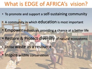 What is EDGE of AFRICA’s vision?
• To promote and support a self-sustaining community
• A community in which education is most important
• Empower individuals providing a chance at a better life
• Restore & Protect diversity of natural ecosystems
• Utilise waste as a resource
• Inspire wildlife conservation
 