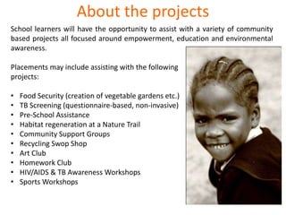 About the projects
School learners will have the opportunity to assist with a variety of community
based projects all focused around empowerment, education and environmental
awareness.
Placements may include assisting with the following
projects:
• Food Security (creation of vegetable gardens etc.)
• TB Screening (questionnaire-based, non-invasive)
• Pre-School Assistance
• Habitat regeneration at a Nature Trail
• Community Support Groups
• Recycling Swop Shop
• Art Club
• Homework Club
• HIV/AIDS & TB Awareness Workshops
• Sports Workshops
 