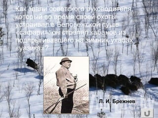 Как звали советского руководителя,
который во время своей охоты
устраивал в Беловежской пуще
«сафари»: он стрелял кабанов из
подпрыгивавшего на зимних ухабах
«уазика»?
Л. И. Брежнев
 