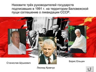 Назовите трёх руководителей государств
подписавших в 1991 г. на территории Беловежской
пущи соглашение о ликвидации СССР.
Станислав Шушкевич
Леонид Кравчук
Борис Ельцин
 