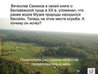 Вячеслав Семаков в своей книге о
Беловежской пуще в ХХ в. упоминал, что
ранее возле Музея природы находился
бассейн. Теперь на этом месте клумба. А
почему он исчез?
Посетители ресторана напротив
проваливались в него.
 