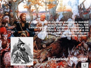 На этой картине один из киевских князей
отдыхает после охоты, как
свидетельствуют древние летописи он
охотился на диких зверей и на
территории дремучих беловежских
лесов. Как его звали?
Владимир Мономах
 