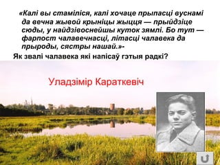 «Калі вы стаміліся, калі хочаце прыпасці вуснамі
да вечна жывой крыніцы жыцця — прыйдзіце
сюды, у найдзівоснейшы куток зямлі. Бо тут —
фарпост чалавечнасці, літасці чалавека да
прыроды, сястры нашай.»-
Як звалі чалавека які напісаў гэтыя радкі?
Уладзімір Караткевіч
 