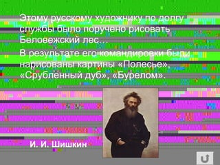 Этому русскому художнику по долгу
службы было поручено рисовать
Беловежский лес…
В результате его командировки были
нарисованы картины «Полесье»,
«Срубленный дуб», «Бурелом».
И. И. Шишкин
 