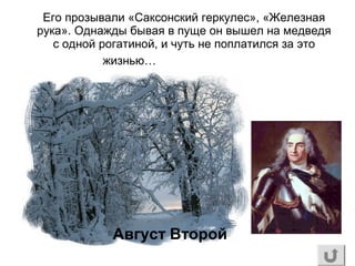 Его прозывали «Саксонский геркулес», «Железная
рука». Однажды бывая в пуще он вышел на медведя
с одной рогатиной, и чуть не поплатился за это
жизнью…
Август Второй
 