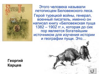 Этого человека называли
летописцем Беловежского леса.
Герой турецкой войны, генерал,
военный писатель, именно он
написал книгу «Беловежская пуща
1382 – 1902 гг.», которая до сих
пор является богатейшим
источником для изучения истории
и географии пущи. Это…
Георгий
Карцев
 