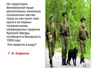 На территории
Беловежской пущи
расположены несколько
пограничных застав.
Одна из них носит имя
одного из первых
пограничников,
награжденных орденом
Красной Звезды
погибшего в Беларуси в
1939 году.
Кто имеется в виду?
Г. И. Кофанов
 