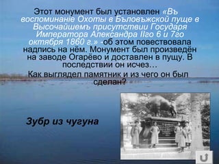 Этот монумент был установлен «Въ
воспоминаніе Охоты в Бъловъжской пуще в
Высочайшемъ присутствии Государя
Императора Александра IIго 6 и 7го
октября 1860 г.» -об этом повествовала
надпись на нём. Монумент был произведён
на заводе Огарёво и доставлен в пущу. В
последствии он исчез…
Как выглядел памятник и из чего он был
сделан?
Зубр из чугуна
 