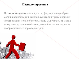 Позиционирование — искусство формирования образа
марки в воображении целевой аудитории таким образом,
чтобы она как можно более выгодно отличалась от марок
конкурентов, для чего используются как реальные, так и
воображаемые ее характеристики.
Позиционирование
 