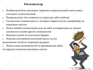 Оптимизатор
• Подбор всей базы поисковых запросов и периодический поиск новых
ключевых словосочетаний
• Распределение этих запросов по структуре сайта (сайтов)
• Составление задания вместе с интернет-маркетологом, копирайтеру на
написание текстов
• Поиск ошибок оптимизации кода на сайте и исправление их своими
силами или силами других специалистов
• Покупка ссылок на ссылочных биржах
• Покупка постоянной ссылочной массы за счет
размещения статей на сторонних ресурсах
• Поиск новых возможностей по продвижению сайта
не нарушая лицензии поисковых систем
 