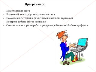 Программист
• Модернизация сайта
• Взаимодействие с другими специалистами
• Помощь в интеграции с различными внешними сервисами
• Контроль работы сайтов компании
• Оптимизация скорости работы ресурса при больших объёмах траффика
 