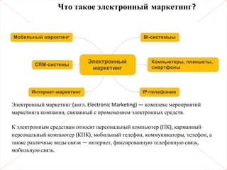 Электронный маркетинг (англ. Electronic Marketing) — комплекс мероприятий
маркетинга компании, связанный с применением электронных средств.
К электронным средствам относят персональный компьютер (ПК), карманный
персональный компьютер (КПК), мобильный телефон, коммуникаторы, телефон, а
также различные виды связи — интернет, фиксированную телефонную связь,
мобильную связь.
Что такое электронный маркетинг?
 