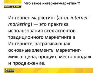 Интернет-маркетинг (англ. internet
marketing) — это практика
использования всех аспектов
традиционного маркетинга в
Интернете, затрагивающая
основные элементы маркетинг-
микса: цена, продукт, место продаж
и продвижение.
Что такое интернет-маркетинг?
 