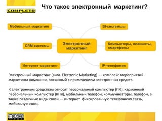 Электронный маркетинг (англ. Electronic Marketing) — комплекс мероприятий
маркетинга компании, связанный с применением электронных средств.
К электронным средствам относят персональный компьютер (ПК), карманный
персональный компьютер (КПК), мобильный телефон, коммуникаторы, телефон, а
также различные виды связи — интернет, фиксированную телефонную связь,
мобильную связь.
Что такое электронный маркетинг?
 