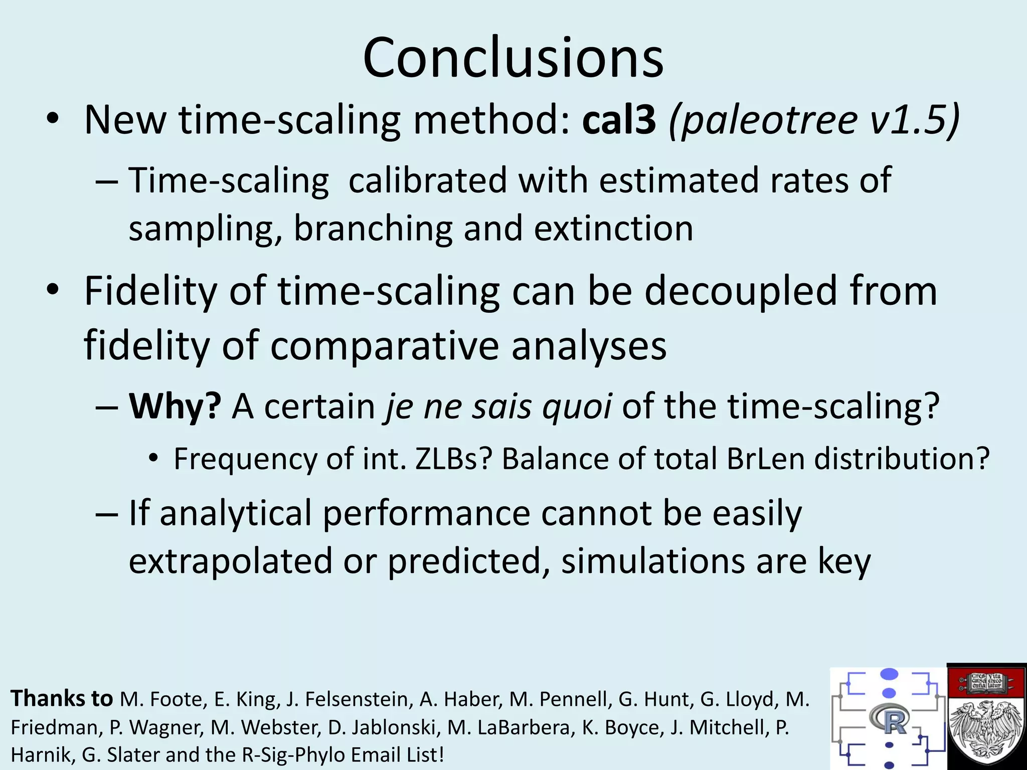 Conclusions
• New time-scaling method: cal3 (paleotree v1.5)
– Time-scaling calibrated with estimated rates of
sampling, branching and extinction
• Fidelity of time-scaling can be decoupled from
fidelity of comparative analyses
– Why? A certain je ne sais quoi of the time-scaling?
• Frequency of int. ZLBs? Balance of total BrLen distribution?
– If analytical performance cannot be easily
extrapolated or predicted, simulations are key
Thanks to M. Foote, E. King, J. Felsenstein, A. Haber, M. Pennell, G. Hunt, G. Lloyd, M.
Friedman, P. Wagner, M. Webster, D. Jablonski, M. LaBarbera, K. Boyce, J. Mitchell, P.
Harnik, G. Slater and the R-Sig-Phylo Email List!
 