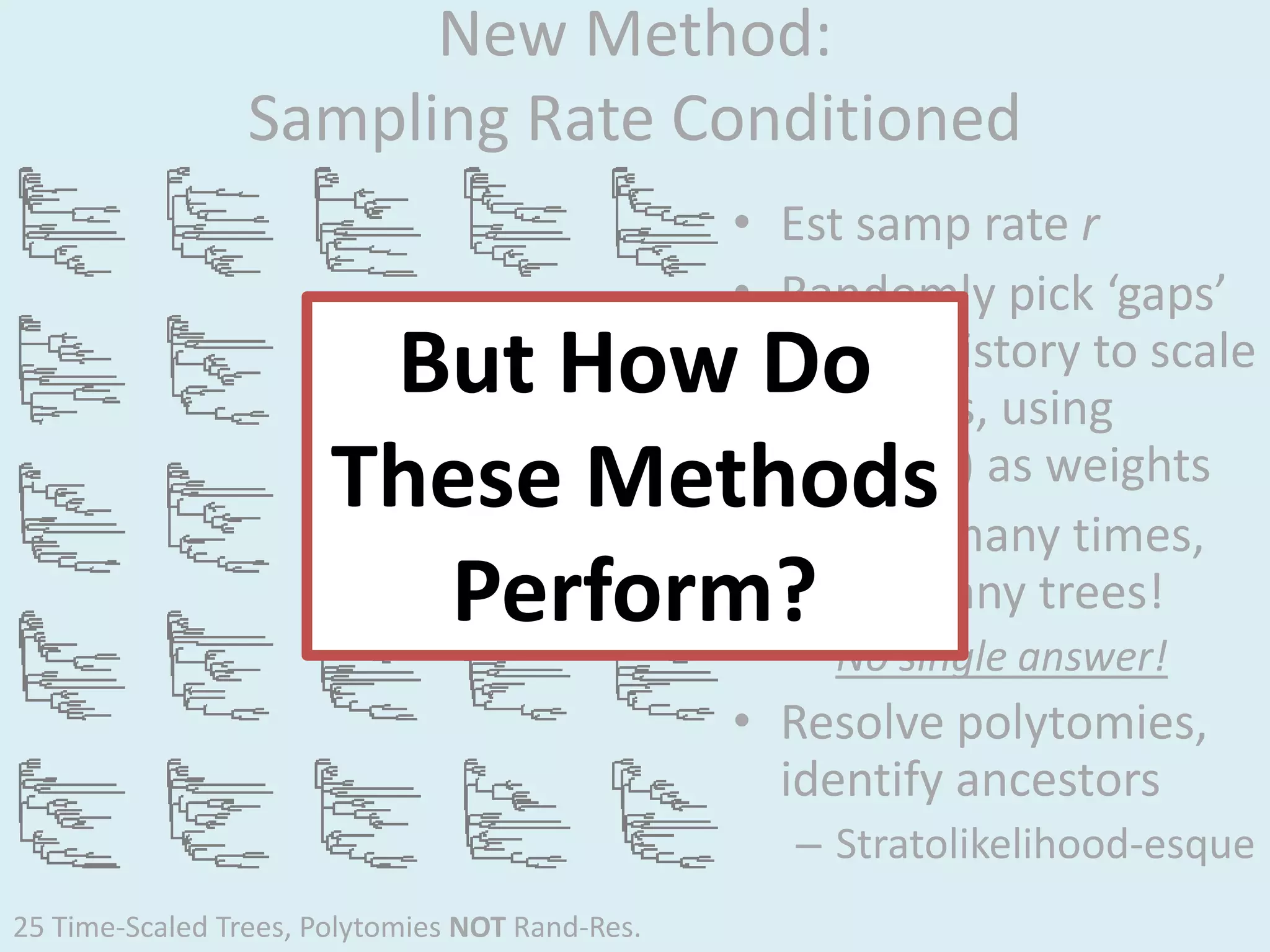 New Method:
Sampling Rate Conditioned
• Est samp rate r
• Randomly pick ‘gaps’
in evol history to scale
branches, using
L(gaps|r) as weights
• Repeat many times,
make many trees!
– No single answer!
• Resolve polytomies,
identify ancestors
– Stratolikelihood-esque
But How Do
These Methods
Perform?
25 Time-Scaled Trees, Polytomies NOT Rand-Res.
 