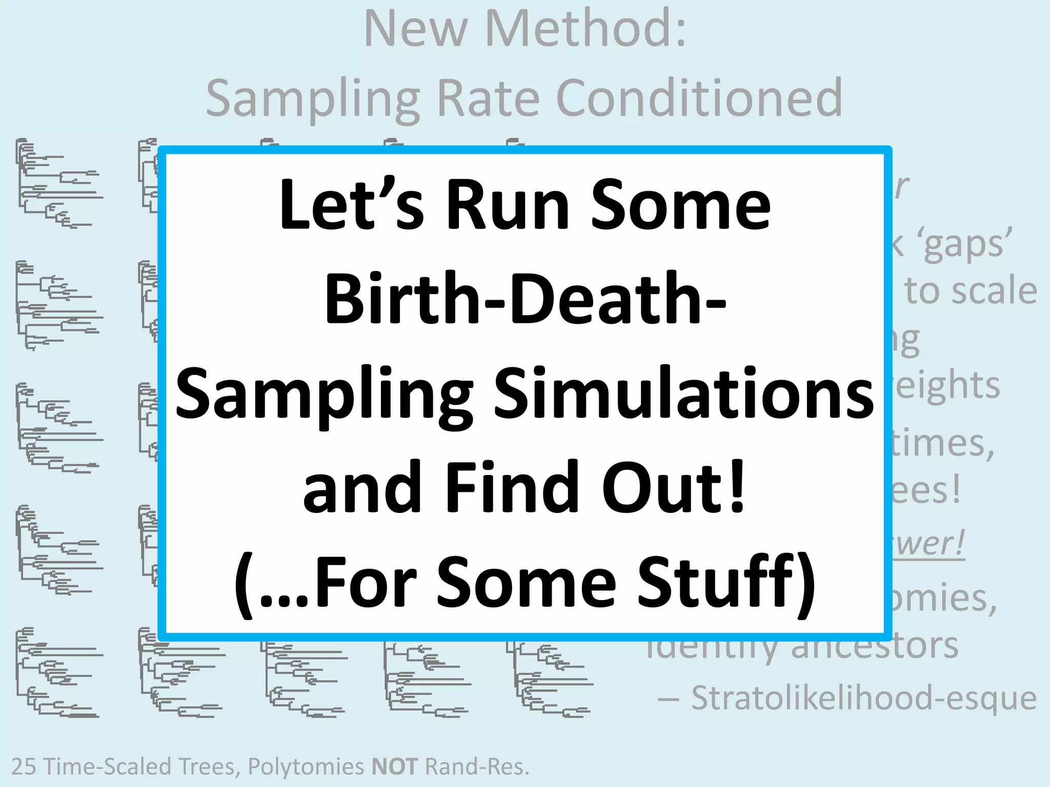 New Method:
Sampling Rate Conditioned
• Est samp rate r
• Randomly pick ‘gaps’
in evol history to scale
branches, using
L(gaps|r) as weights
• Repeat many times,
make many trees!
– No single answer!
• Resolve polytomies,
identify ancestors
– Stratolikelihood-esque
Let’s Run Some
Birth-Death-
Sampling Simulations
and Find Out!
(…For Some Stuff)
25 Time-Scaled Trees, Polytomies NOT Rand-Res.
 