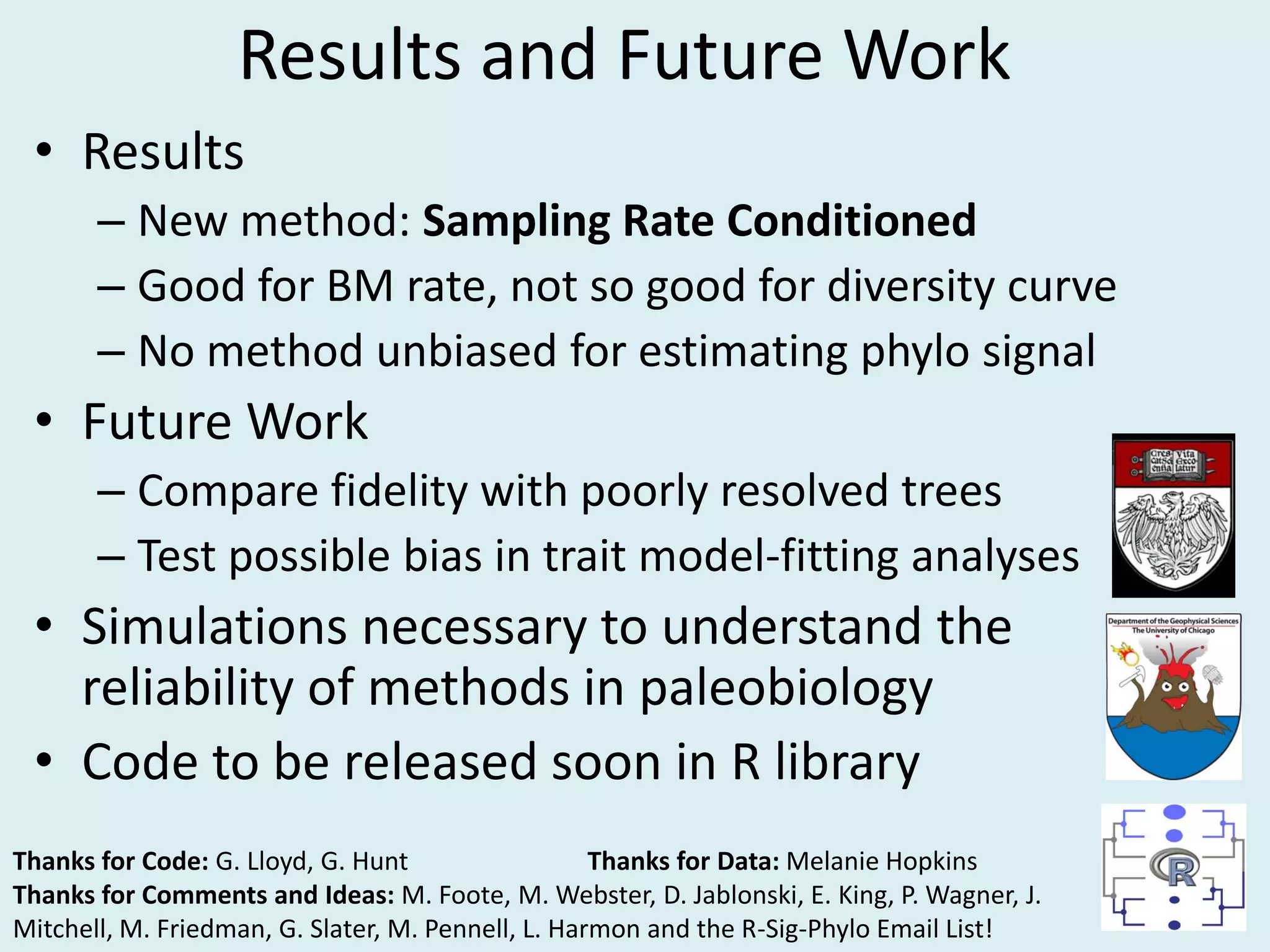 • Results
– New method: Sampling Rate Conditioned
– Good for BM rate, not so good for diversity curve
– No method unbiased for estimating phylo signal
• Future Work
– Compare fidelity with poorly resolved trees
– Test possible bias in trait model-fitting analyses
• Simulations necessary to understand the
reliability of methods in paleobiology
• Code to be released soon in R library
Thanks for Code: G. Lloyd, G. Hunt Thanks for Data: Melanie Hopkins
Thanks for Comments and Ideas: M. Foote, M. Webster, D. Jablonski, E. King, P. Wagner, J.
Mitchell, M. Friedman, G. Slater, M. Pennell, L. Harmon and the R-Sig-Phylo Email List!
Results and Future Work
 