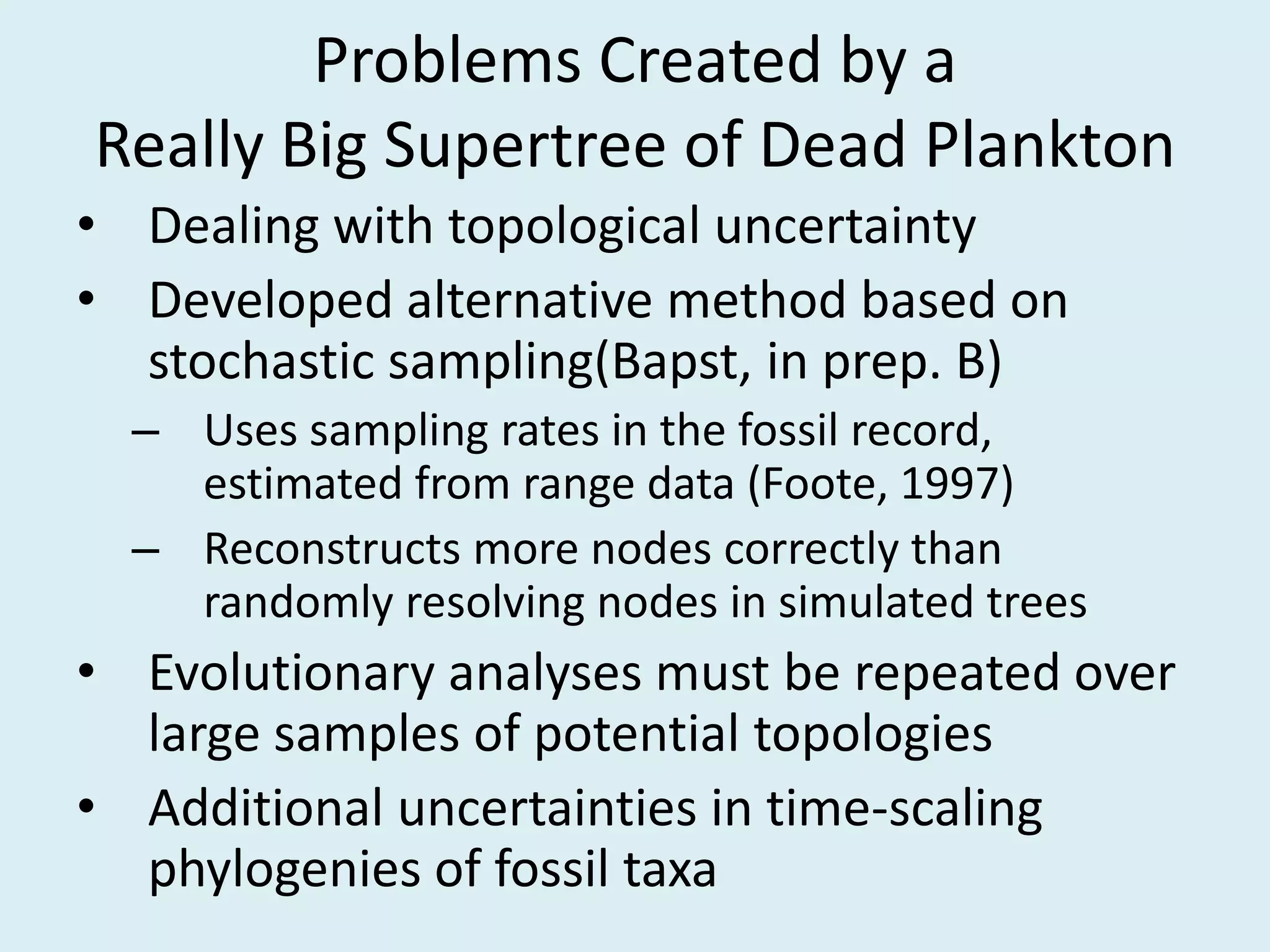 Problems Created by a
Really Big Supertree of Dead Plankton
• Dealing with topological uncertainty
• Developed alternative method based on
stochastic sampling(Bapst, in prep. B)
– Uses sampling rates in the fossil record,
estimated from range data (Foote, 1997)
– Reconstructs more nodes correctly than
randomly resolving nodes in simulated trees
• Evolutionary analyses must be repeated over
large samples of potential topologies
• Additional uncertainties in time-scaling
phylogenies of fossil taxa
 