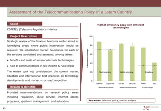 Assessment of the Telecommunications Policy in a Latam Country


         Client                                                                                           Market efficiency gaps with different
                                                                                                                      technologies
     COFETEL (Telecoms Regulator) - Mexico

         Project Description                                                                      100%

     Strategic review of the Mexican telecoms sector aimed at
     identifying areas where public intervention would be                                          80%

     required. We established market boundaries for each of




                                                                          % Population coverage
     the services considered and assessed, among others:                                           60%


        Benefits and costs of several alternate technologies
                                                                                                   40%
        Role of communications in low income & rural areas

     The review took into consideration the current market                                         20%      Fixed telephony                Mobile telephony                      Broadband

     situation and international best practices on technology
     developments and market structure/competition                                                  0%
                                                                                                         CDMA 450        Copper wire     GSM 800           UMTS 100         WiMAX                ADSL
         Results & Benefits                                                                                 Market efficiency frontier     Market sustainability frontier     Current coverage


     Provided     recommendations        on   several   policy   areas
     including    regulation,   social   service,   internet     access
                                                                                                  Key words: telecoms policy, market analysis
     programs, spectrum management and education

12
 