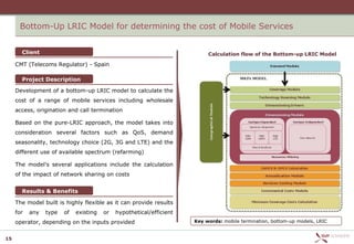 Bottom-Up LRIC Model for determining the cost of Mobile Services


       Client                                                              Calculation flow of the Bottom-up LRIC Model

     CMT (Telecoms Regulator) - Spain

       Project Description

     Development of a bottom-up LRIC model to calculate the
     cost of a range of mobile services including wholesale
     access, origination and call termination

     Based on the pure-LRIC approach, the model takes into
     consideration several factors such as QoS, demand
     seasonality, technology choice (2G, 3G and LTE) and the
     different use of available spectrum (refarming)

     The model's several applications include the calculation
     of the impact of network sharing on costs


       Results & Benefits

     The model built is highly flexible as it can provide results
     for   any   type   of   existing   or   hypothetical/efficient
     operator, depending on the inputs provided                       Key words: mobile termination, bottom-up models, LRIC


15
 