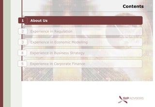 Contents


1   About Us


2   Experience in Regulation


3   Experience in Economic Modelling


4   Experience in Business Strategy


5   Experience in Corporate Finance
 