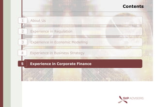 Contents


1   About Us


2   Experience in Regulation


3   Experience in Economic Modelling


4   Experience in Business Strategy


5   Experience in Corporate Finance
 